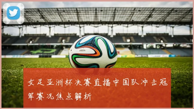 女足亚洲杯决赛直播中国队冲击冠军赛况焦点解析
